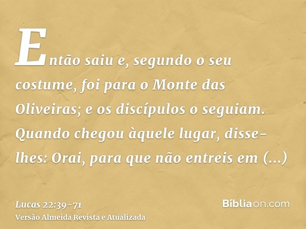 Então saiu e, segundo o seu costume, foi para o Monte das Oliveiras; e os discípulos o seguiam.Quando chegou àquele lugar, disse-lhes: Orai, para que não entrei