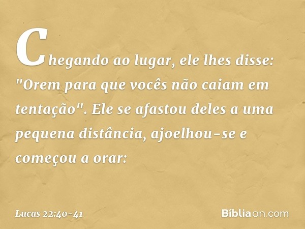 Chegando ao lugar, ele lhes disse: "Orem para que vocês não caiam em tentação". Ele se afastou deles a uma pequena distância, ajoelhou-se e começou a orar: -- L