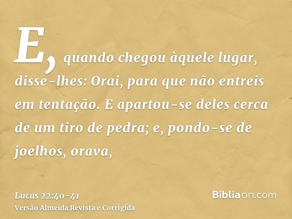 E, quando chegou àquele lugar, disse-lhes: Orai, para que não entreis em tentação.E apartou-se deles cerca de um tiro de pedra; e, pondo-se de joelhos, orava,