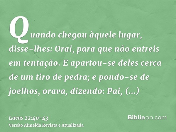 Quando chegou àquele lugar, disse-lhes: Orai, para que não entreis em tentação.E apartou-se deles cerca de um tiro de pedra; e pondo-se de joelhos, orava,dizend