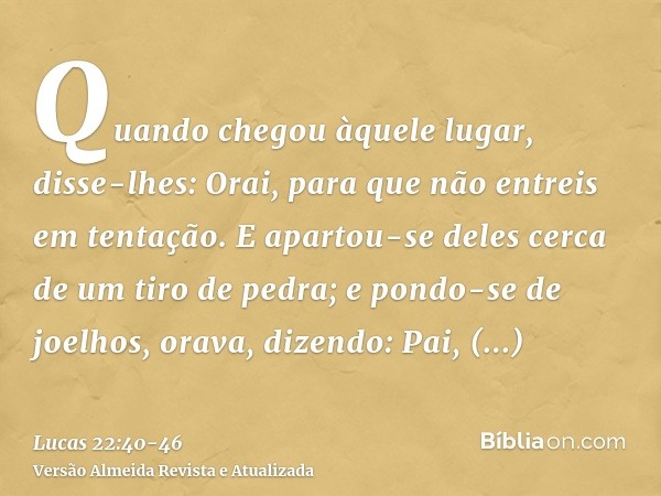 Quando chegou àquele lugar, disse-lhes: Orai, para que não entreis em tentação.E apartou-se deles cerca de um tiro de pedra; e pondo-se de joelhos, orava,dizend