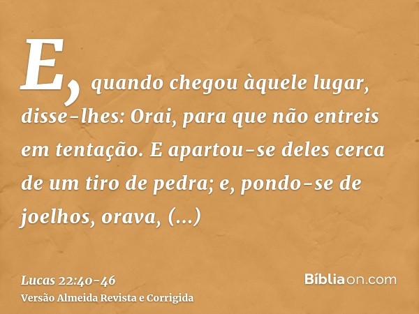 E, quando chegou àquele lugar, disse-lhes: Orai, para que não entreis em tentação.E apartou-se deles cerca de um tiro de pedra; e, pondo-se de joelhos, orava,di