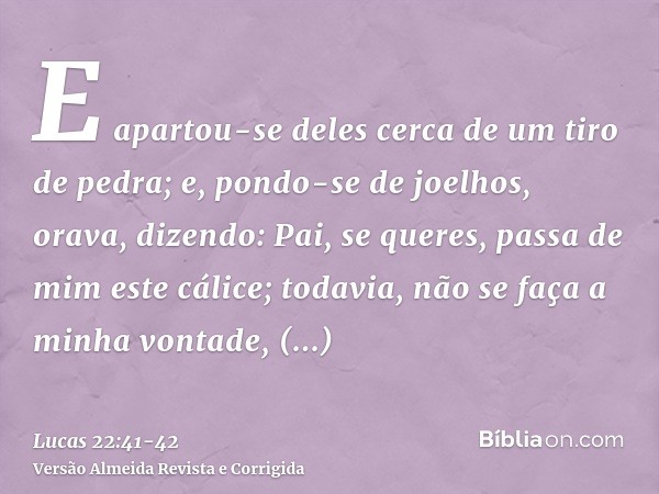 E apartou-se deles cerca de um tiro de pedra; e, pondo-se de joelhos, orava,dizendo: Pai, se queres, passa de mim este cálice; todavia, não se faça a minha vont