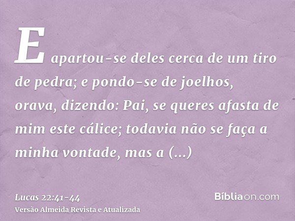 E apartou-se deles cerca de um tiro de pedra; e pondo-se de joelhos, orava,dizendo: Pai, se queres afasta de mim este cálice; todavia não se faça a minha vontad