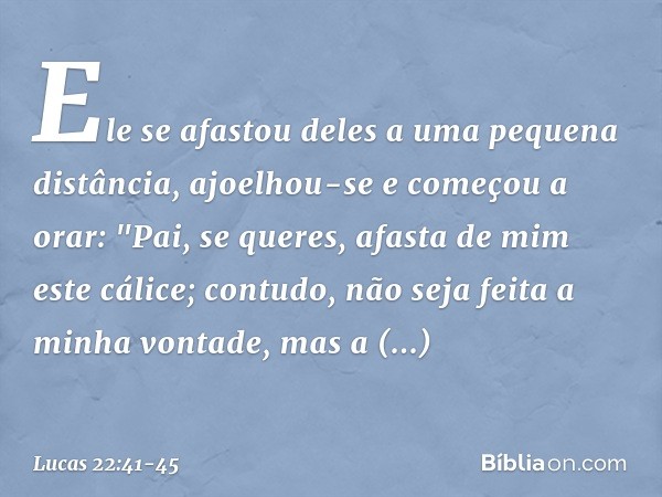 Ele se afastou deles a uma pequena distância, ajoelhou-se e começou a orar: "Pai, se queres, afasta de mim este cálice; contudo, não seja feita a minha vontade,