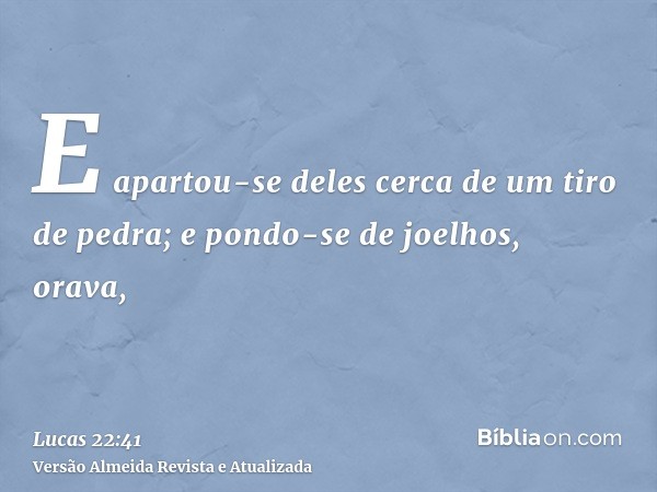 E apartou-se deles cerca de um tiro de pedra; e pondo-se de joelhos, orava,