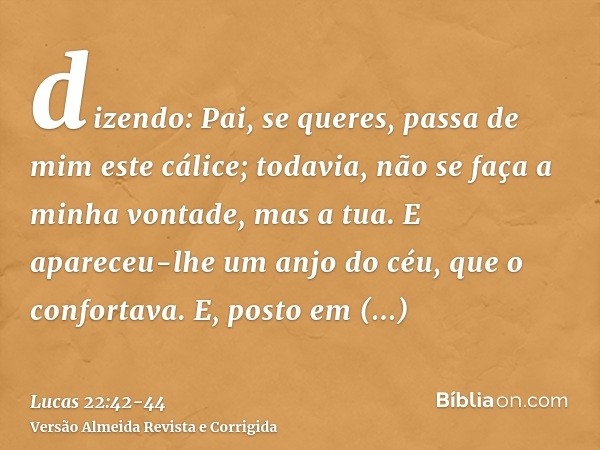 dizendo: Pai, se queres, passa de mim este cálice; todavia, não se faça a minha vontade, mas a tua.E apareceu-lhe um anjo do céu, que o confortava.E, posto em a