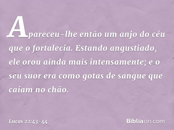 Apareceu-lhe então um anjo do céu que o fortalecia. Estando angustiado, ele orou ainda mais intensamente; e o seu suor era como gotas de sangue que caíam no chã