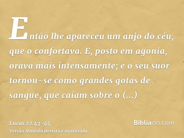 Então lhe apareceu um anjo do céu, que o confortava.E, posto em agonia, orava mais intensamente; e o seu suor tornou-se como grandes gotas de sangue, que caíam 