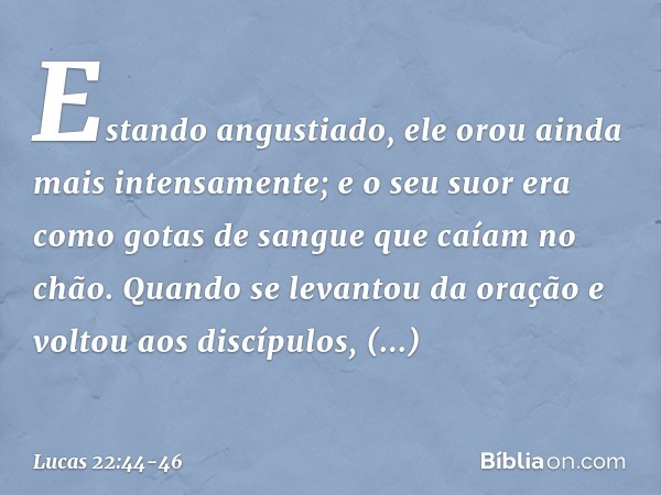 Estando angustiado, ele orou ainda mais intensamente; e o seu suor era como gotas de sangue que caíam no chão. Quando se levantou da oração e voltou aos discípu