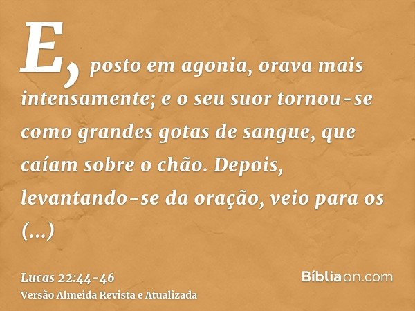 E, posto em agonia, orava mais intensamente; e o seu suor tornou-se como grandes gotas de sangue, que caíam sobre o chão.Depois, levantando-se da oração, veio p