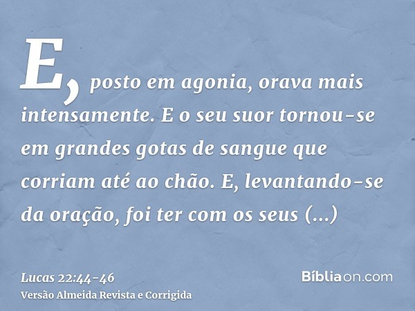 E, posto em agonia, orava mais intensamente. E o seu suor tornou-se em grandes gotas de sangue que corriam até ao chão.E, levantando-se da oração, foi ter com o