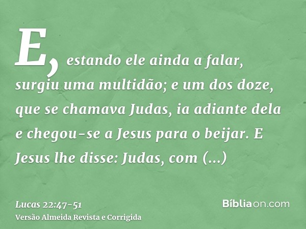 E, estando ele ainda a falar, surgiu uma multidão; e um dos doze, que se chamava Judas, ia adiante dela e chegou-se a Jesus para o beijar.E Jesus lhe disse: Jud