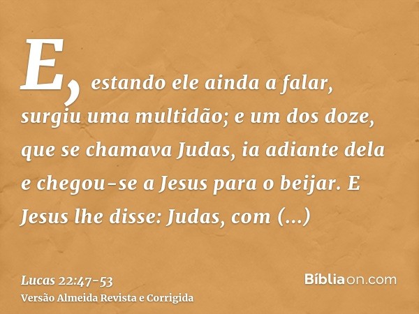 E, estando ele ainda a falar, surgiu uma multidão; e um dos doze, que se chamava Judas, ia adiante dela e chegou-se a Jesus para o beijar.E Jesus lhe disse: Jud