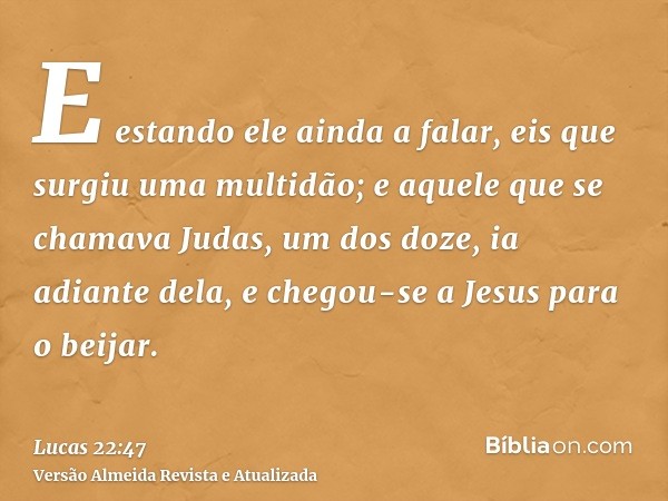 E estando ele ainda a falar, eis que surgiu uma multidão; e aquele que se chamava Judas, um dos doze, ia adiante dela, e chegou-se a Jesus para o beijar.