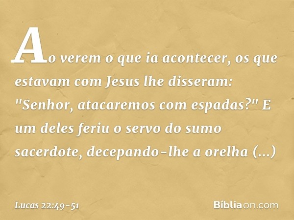 Ao verem o que ia acontecer, os que estavam com Jesus lhe disseram: "Senhor, atacaremos com espadas?" E um deles feriu o servo do sumo sacerdote, decepando-lhe 