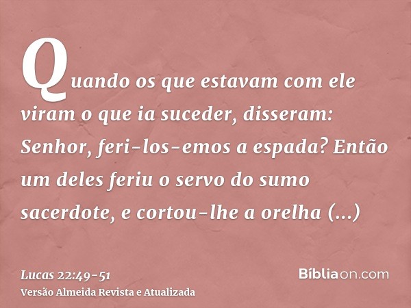 Quando os que estavam com ele viram o que ia suceder, disseram: Senhor, feri-los-emos a espada?Então um deles feriu o servo do sumo sacerdote, e cortou-lhe a or