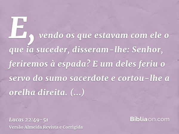 E, vendo os que estavam com ele o que ia suceder, disseram-lhe: Senhor, feriremos à espada?E um deles feriu o servo do sumo sacerdote e cortou-lhe a orelha dire