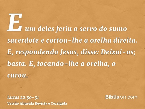 E um deles feriu o servo do sumo sacerdote e cortou-lhe a orelha direita.E, respondendo Jesus, disse: Deixai-os; basta. E, tocando-lhe a orelha, o curou.