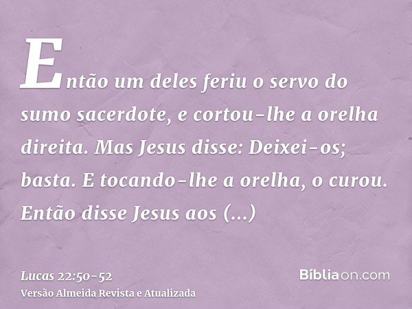 Então um deles feriu o servo do sumo sacerdote, e cortou-lhe a orelha direita.Mas Jesus disse: Deixei-os; basta. E tocando-lhe a orelha, o curou.Então disse Jes