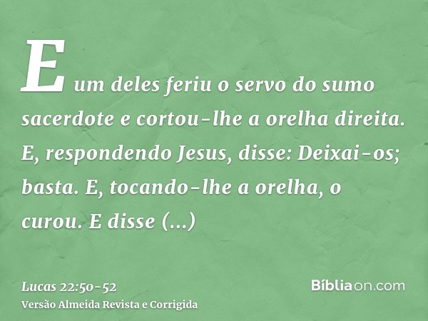 E um deles feriu o servo do sumo sacerdote e cortou-lhe a orelha direita.E, respondendo Jesus, disse: Deixai-os; basta. E, tocando-lhe a orelha, o curou.E disse