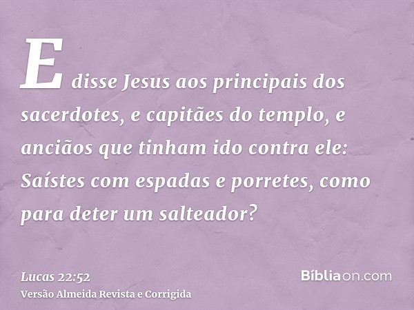 E disse Jesus aos principais dos sacerdotes, e capitães do templo, e anciãos que tinham ido contra ele: Saístes com espadas e porretes, como para deter um salte