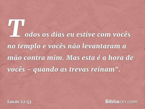 Todos os dias eu estive com vocês no templo e vocês não levantaram a mão contra mim. Mas esta é a hora de vocês - quando as trevas reinam". -- Lucas 22:53