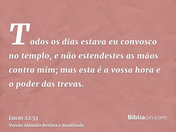 Todos os dias estava eu convosco no templo, e não estendestes as mãos contra mim; mas esta é a vossa hora e o poder das trevas.