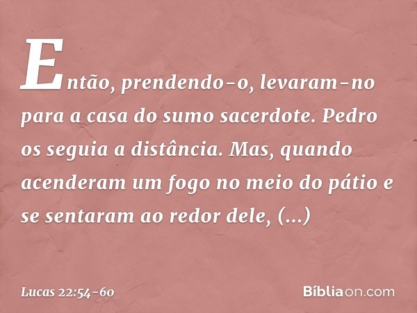 Então, prendendo-o, levaram-no para a casa do sumo sacerdote. Pedro os seguia a distância. Mas, quando acenderam um fogo no meio do pátio e se sentaram ao redor