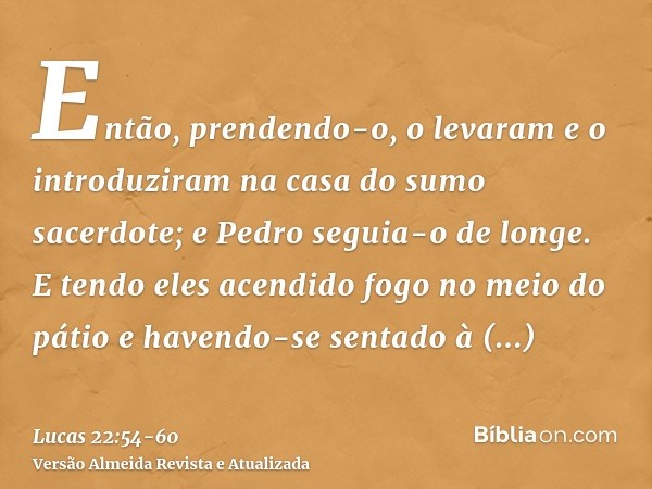 Então, prendendo-o, o levaram e o introduziram na casa do sumo sacerdote; e Pedro seguia-o de longe.E tendo eles acendido fogo no meio do pátio e havendo-se sen