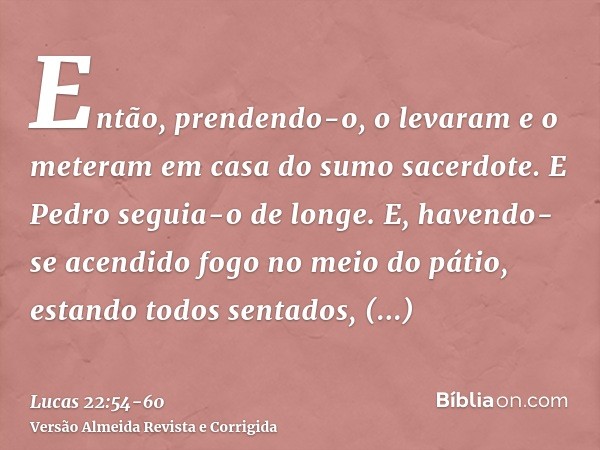 Então, prendendo-o, o levaram e o meteram em casa do sumo sacerdote. E Pedro seguia-o de longe.E, havendo-se acendido fogo no meio do pátio, estando todos senta