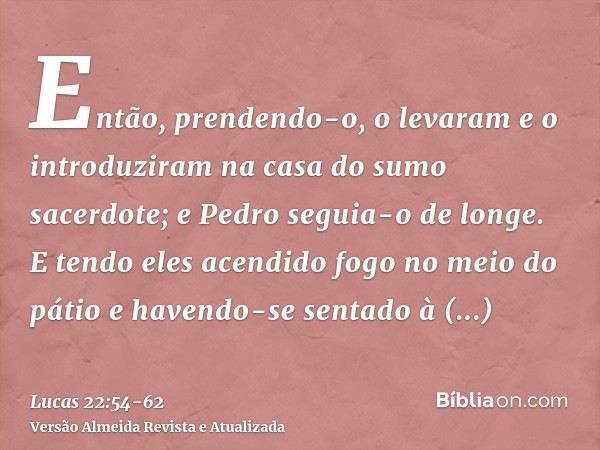 Então, prendendo-o, o levaram e o introduziram na casa do sumo sacerdote; e Pedro seguia-o de longe.E tendo eles acendido fogo no meio do pátio e havendo-se sen