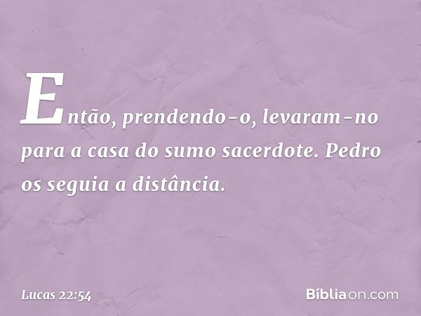 Então, prendendo-o, levaram-no para a casa do sumo sacerdote. Pedro os seguia a distância. -- Lucas 22:54