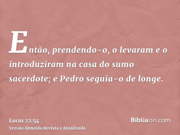 Então, prendendo-o, o levaram e o introduziram na casa do sumo sacerdote; e Pedro seguia-o de longe.