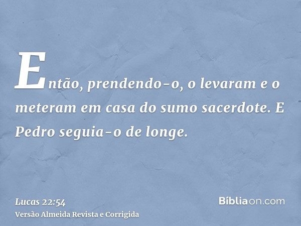 Então, prendendo-o, o levaram e o meteram em casa do sumo sacerdote. E Pedro seguia-o de longe.