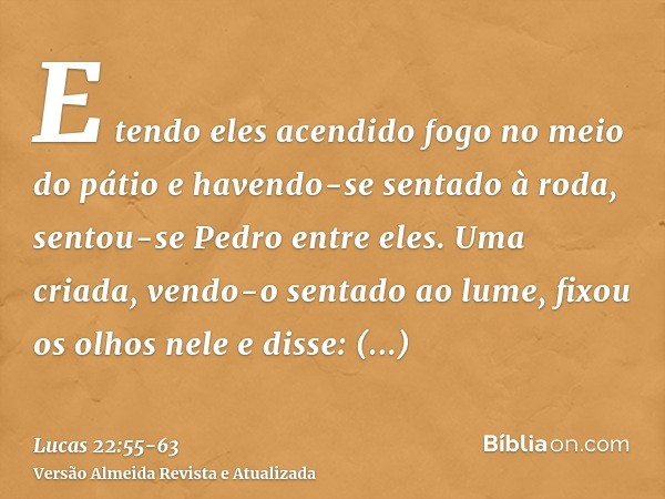 E tendo eles acendido fogo no meio do pátio e havendo-se sentado à roda, sentou-se Pedro entre eles.Uma criada, vendo-o sentado ao lume, fixou os olhos nele e d