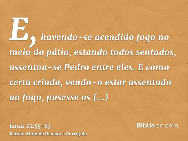 E, havendo-se acendido fogo no meio do pátio, estando todos sentados, assentou-se Pedro entre eles.E como certa criada, vendo-o estar assentado ao fogo, pusesse