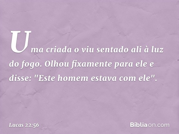 Uma criada o viu sentado ali à luz do fogo. Olhou fixamente para ele e disse: "Este homem estava com ele". -- Lucas 22:56