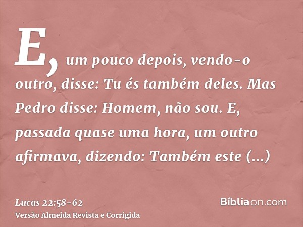 E, um pouco depois, vendo-o outro, disse: Tu és também deles. Mas Pedro disse: Homem, não sou.E, passada quase uma hora, um outro afirmava, dizendo: Também este