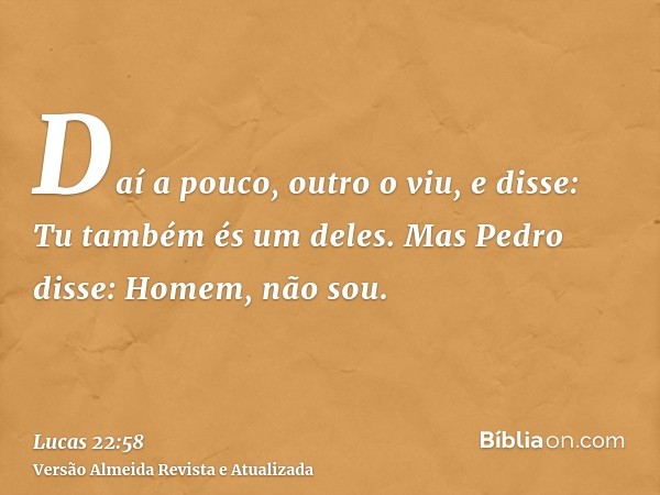 Daí a pouco, outro o viu, e disse: Tu também és um deles. Mas Pedro disse: Homem, não sou.