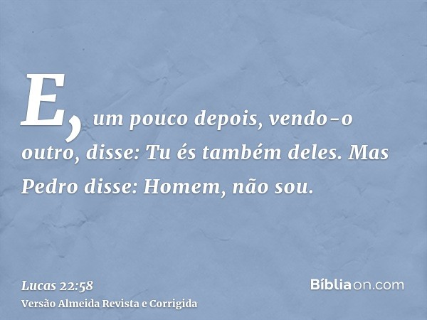 E, um pouco depois, vendo-o outro, disse: Tu és também deles. Mas Pedro disse: Homem, não sou.