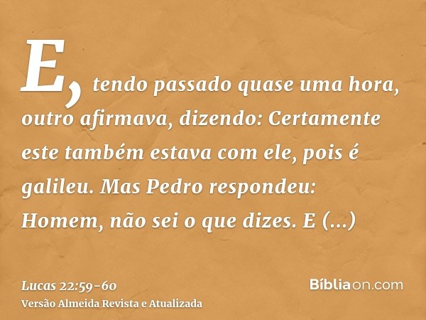 E, tendo passado quase uma hora, outro afirmava, dizendo: Certamente este também estava com ele, pois é galileu.Mas Pedro respondeu: Homem, não sei o que dizes.