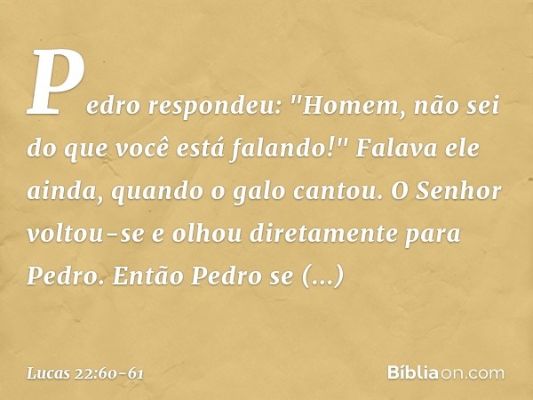 Pedro respondeu: "Homem, não sei do que você está falando!" Falava ele ainda, quando o galo cantou. O Senhor voltou-se e olhou diretamente para Pedro. Então Ped