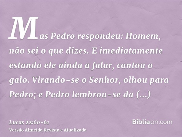 Mas Pedro respondeu: Homem, não sei o que dizes. E imediatamente estando ele ainda a falar, cantou o galo.Virando-se o Senhor, olhou para Pedro; e Pedro lembrou