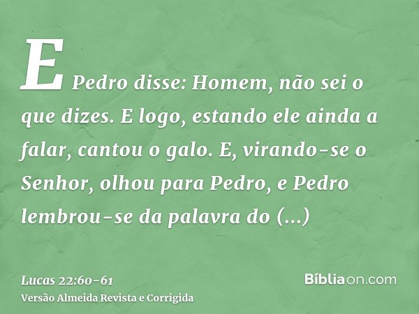 E Pedro disse: Homem, não sei o que dizes. E logo, estando ele ainda a falar, cantou o galo.E, virando-se o Senhor, olhou para Pedro, e Pedro lembrou-se da pala