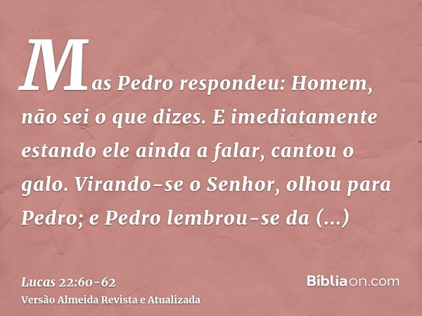 Mas Pedro respondeu: Homem, não sei o que dizes. E imediatamente estando ele ainda a falar, cantou o galo.Virando-se o Senhor, olhou para Pedro; e Pedro lembrou