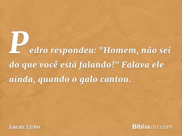 Pedro respondeu: "Homem, não sei do que você está falando!" Falava ele ainda, quando o galo cantou. -- Lucas 22:60