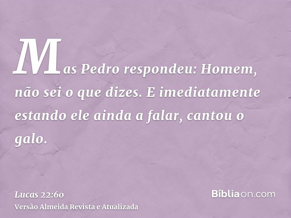 Mas Pedro respondeu: Homem, não sei o que dizes. E imediatamente estando ele ainda a falar, cantou o galo.