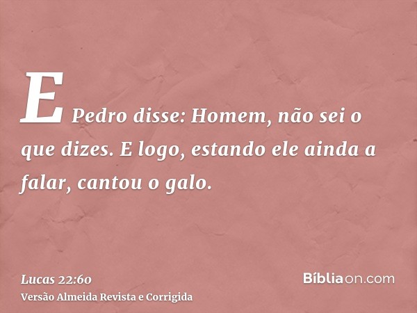 E Pedro disse: Homem, não sei o que dizes. E logo, estando ele ainda a falar, cantou o galo.