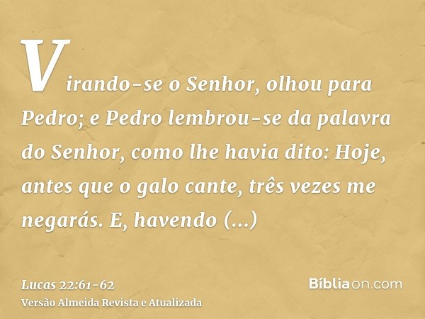 Virando-se o Senhor, olhou para Pedro; e Pedro lembrou-se da palavra do Senhor, como lhe havia dito: Hoje, antes que o galo cante, três vezes me negarás.E, have